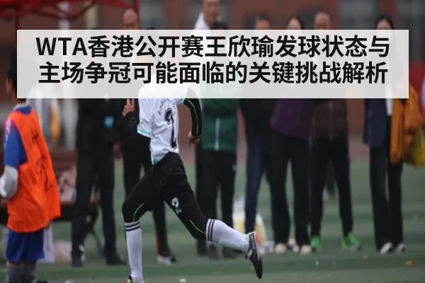 WTA香港公开赛王欣瑜发球状态与主场争冠可能面临的关键挑战解析